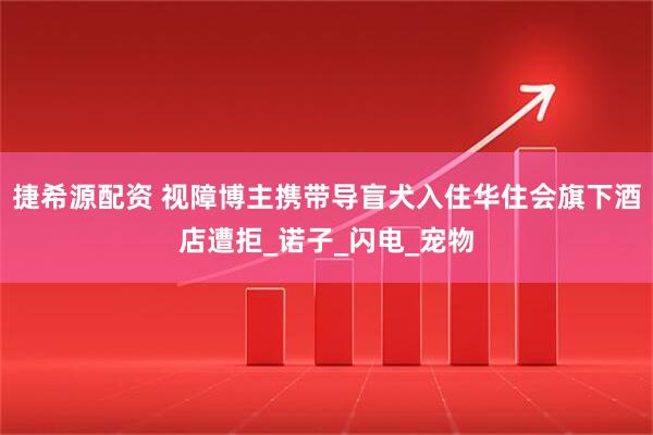 捷希源配资 视障博主携带导盲犬入住华住会旗下酒店遭拒_诺子_闪电_宠物