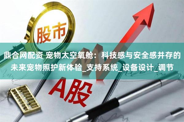 鼎合网配资 宠物太空氧舱：科技感与安全感并存的未来宠物照护新体验_支持系统_设备设计_调节