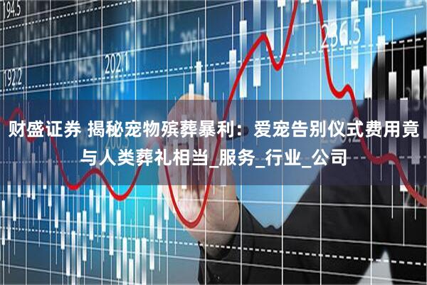 财盛证券 揭秘宠物殡葬暴利：爱宠告别仪式费用竟与人类葬礼相当_服务_行业_公司