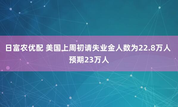日富农优配 美国上周初请失业金人数为22.8万人 预期23万人