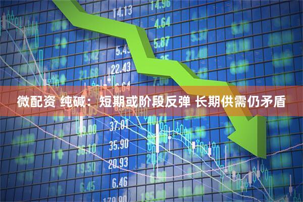 微配资 纯碱：短期或阶段反弹 长期供需仍矛盾