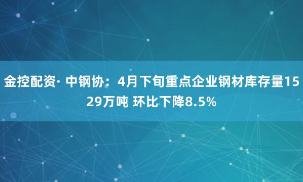 金控配资· 中钢协：4月下旬重点企业钢材库存量1529万吨 环比下降8.5%