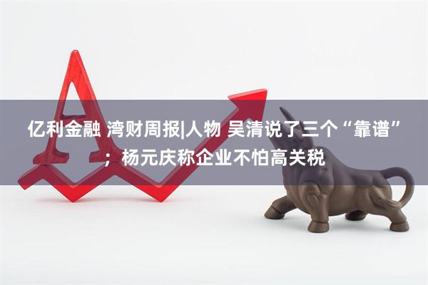 亿利金融 湾财周报|人物 吴清说了三个“靠谱”；杨元庆称企业不怕高关税