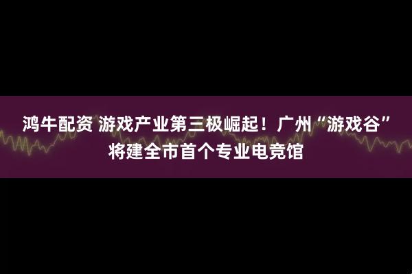 鸿牛配资 游戏产业第三极崛起！广州“游戏谷”将建全市首个专业电竞馆