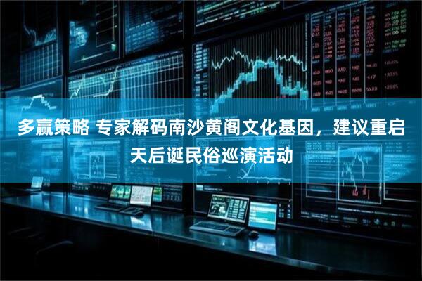 多赢策略 专家解码南沙黄阁文化基因，建议重启天后诞民俗巡演活动