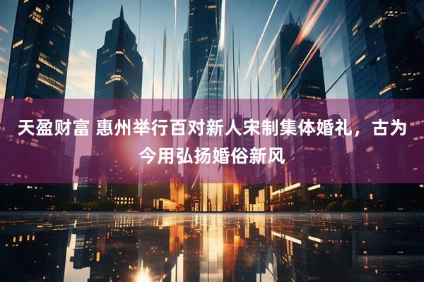 天盈财富 惠州举行百对新人宋制集体婚礼，古为今用弘扬婚俗新风