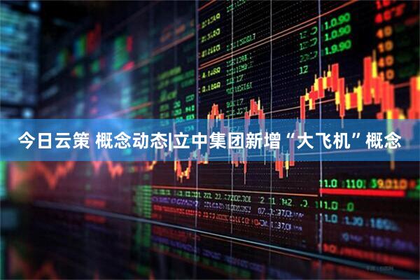 今日云策 概念动态|立中集团新增“大飞机”概念