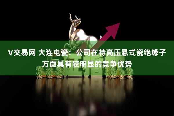 V交易网 大连电瓷：公司在特高压悬式瓷绝缘子方面具有较明显的竞争优势
