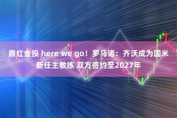 鼎红金投 here we go！罗马诺：齐沃成为国米新任主教练 双方签约至2027年