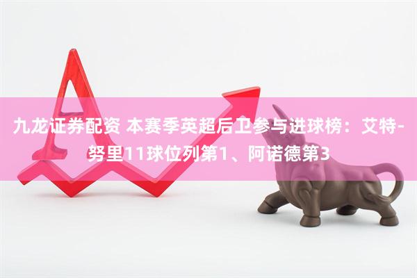 九龙证券配资 本赛季英超后卫参与进球榜：艾特-努里11球位列第1、阿诺德第3