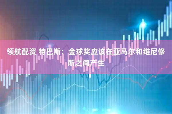 领航配资 特巴斯：金球奖应该在亚马尔和维尼修斯之间产生