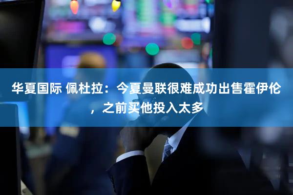 华夏国际 佩杜拉：今夏曼联很难成功出售霍伊伦，之前买他投入太多