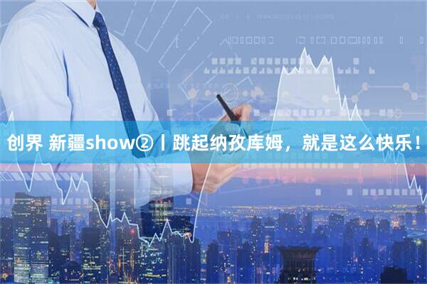 创界 新疆show②丨跳起纳孜库姆，就是这么快乐！