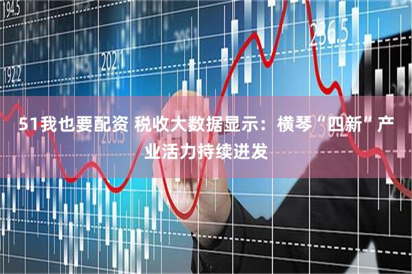 51我也要配资 税收大数据显示：横琴“四新”产业活力持续迸发