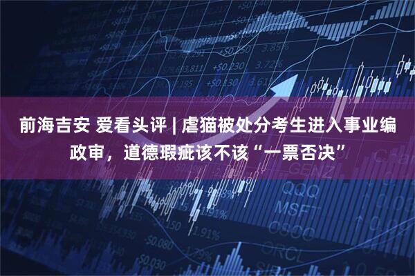 前海吉安 爱看头评 | 虐猫被处分考生进入事业编政审，道德瑕疵该不该“一票否决”