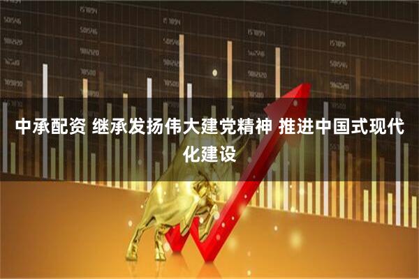 中承配资 继承发扬伟大建党精神 推进中国式现代化建设