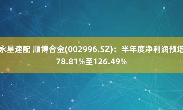 永星速配 顺博合金(002996.SZ)：半年度净利润预增78.81%至126.49%