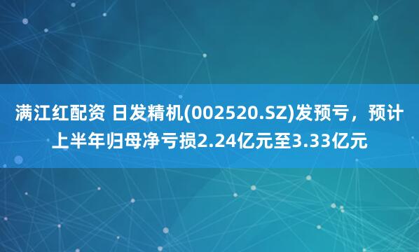 满江红配资 日发精机(002520.SZ)发预亏，预计上半年归母净亏损2.24亿元至3.33亿元