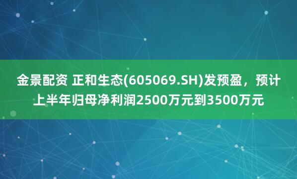 金景配资 正和生态(605069.SH)发预盈，预计上半年归母净利润2500万元到3500万元