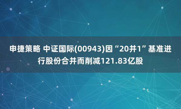 申捷策略 中证国际(00943)因“20并1”基准进行股份合并而削减121.83亿股
