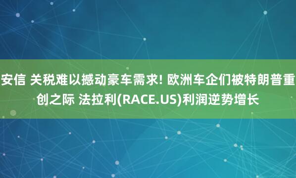 安信 关税难以撼动豪车需求! 欧洲车企们被特朗普重创之际 法拉利(RACE.US)利润逆势增长