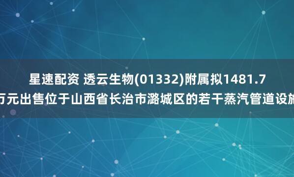 星速配资 透云生物(01332)附属拟1481.7万元出售位于山西省长治市潞城区的若干蒸汽管道设施