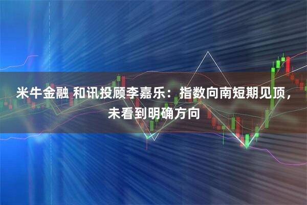 米牛金融 和讯投顾李嘉乐：指数向南短期见顶，未看到明确方向