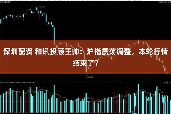 深圳配资 和讯投顾王帅：沪指震荡调整，本轮行情结束了？