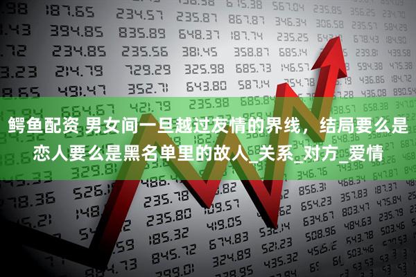 鳄鱼配资 男女间一旦越过友情的界线，结局要么是恋人要么是黑名单里的故人_关系_对方_爱情