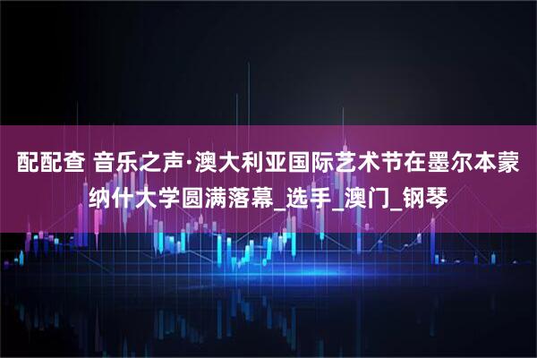 配配查 音乐之声·澳大利亚国际艺术节在墨尔本蒙纳什大学圆满落幕_选手_澳门_钢琴