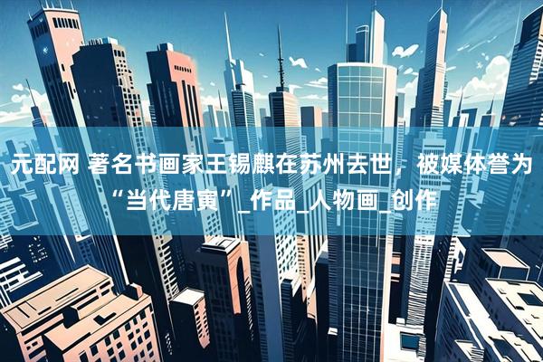 元配网 著名书画家王锡麒在苏州去世，被媒体誉为“当代唐寅”_作品_人物画_创作