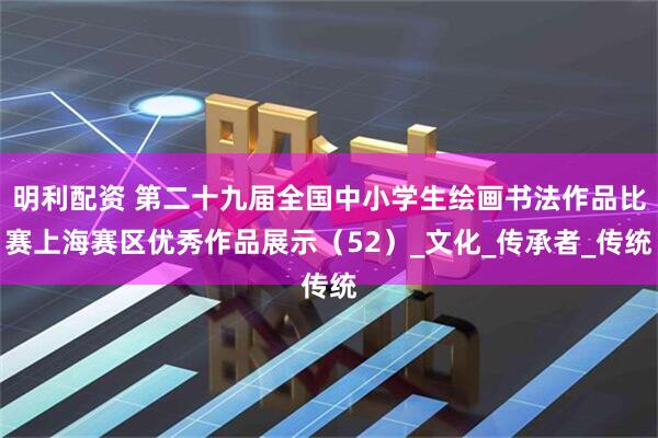 明利配资 第二十九届全国中小学生绘画书法作品比赛上海赛区优秀作品展示（52）_文化_传承者_传统