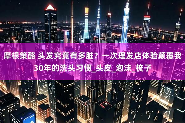 摩根策酪 头发究竟有多脏？一次理发店体验颠覆我30年的洗头习惯_头皮_泡沫_梳子