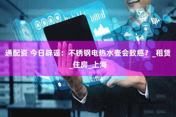 通配资 今日辟谣：不锈钢电热水壶会致癌？_租赁_住房_上海