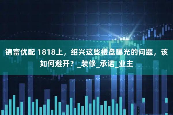 锦富优配 1818上，绍兴这些楼盘曝光的问题，该如何避开？_装修_承诺_业主