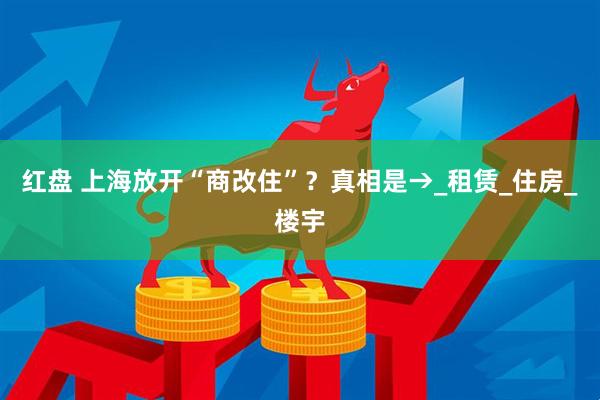 红盘 上海放开“商改住”？真相是→_租赁_住房_楼宇