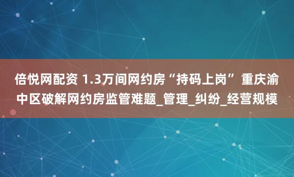 倍悦网配资 1.3万间网约房“持码上岗” 重庆渝中区破解网约房监管难题_管理_纠纷_经营规模
