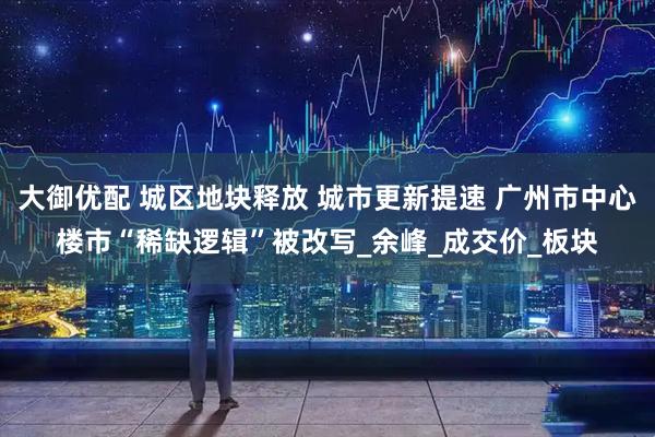 大御优配 城区地块释放 城市更新提速 广州市中心楼市“稀缺逻辑”被改写_余峰_成交价_板块