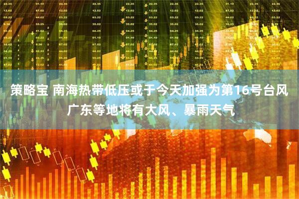 策略宝 南海热带低压或于今天加强为第16号台风 广东等地将有大风、暴雨天气