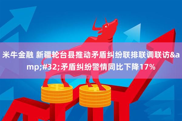 米牛金融 新疆轮台县推动矛盾纠纷联排联调联访&#32;矛盾纠纷警情同比下降17%