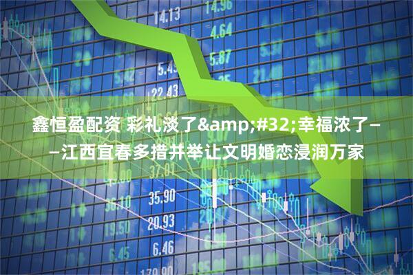 鑫恒盈配资 彩礼淡了&#32;幸福浓了——江西宜春多措并举让文明婚恋浸润万家