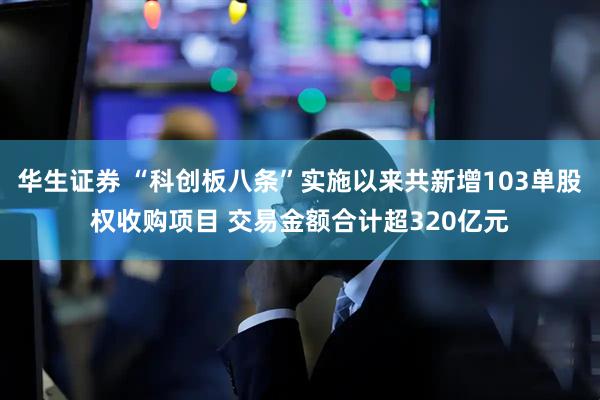 华生证券 “科创板八条”实施以来共新增103单股权收购项目 交易金额合计超320亿元