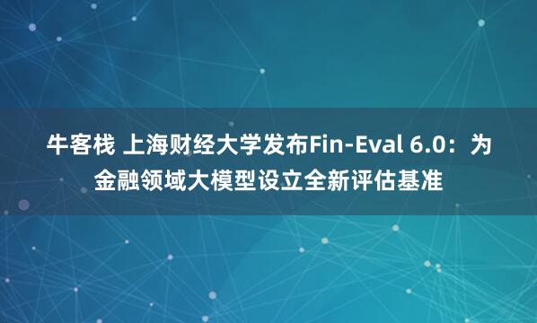 牛客栈 上海财经大学发布Fin-Eval 6.0：为金融领域大模型设立全新评估基准