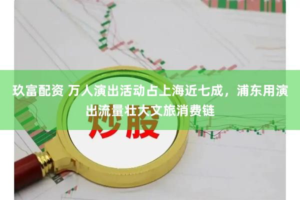 玖富配资 万人演出活动占上海近七成，浦东用演出流量壮大文旅消费链