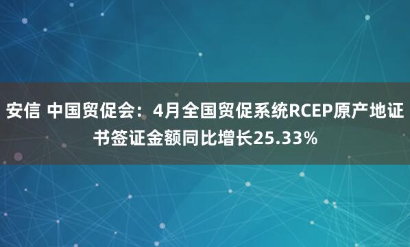 安信 中国贸促会：4月全国贸促系统RCEP原产地证书签证金额同比增长25.33%