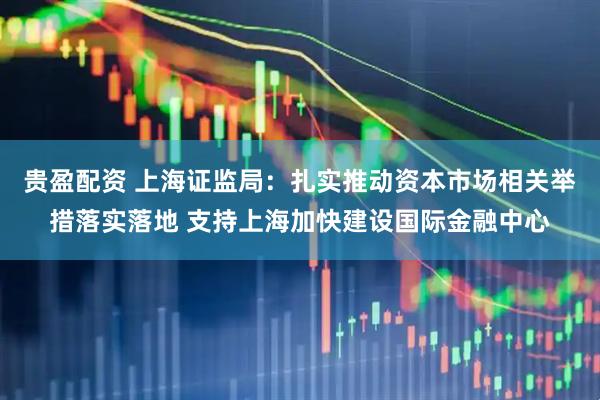 贵盈配资 上海证监局：扎实推动资本市场相关举措落实落地 支持上海加快建设国际金融中心