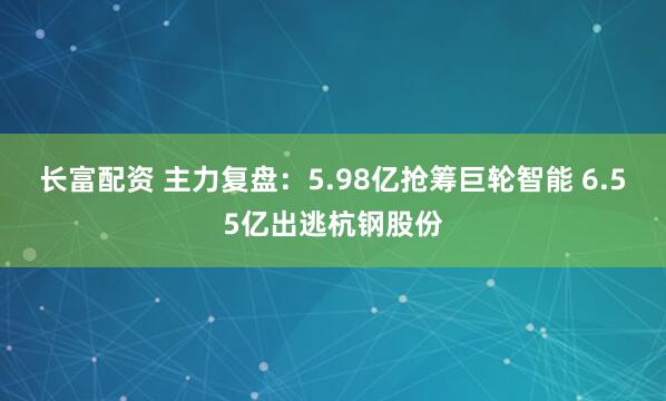 长富配资 主力复盘：5.98亿抢筹巨轮智能 6.55亿出逃杭钢股份