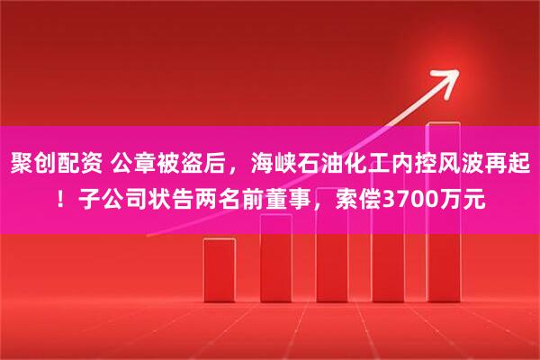 聚创配资 公章被盗后,海峡石油化工内控风波再起!子公司状告两名前董事,索偿3700万元