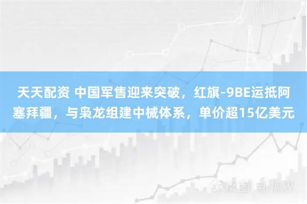 天天配资 中国军售迎来突破，红旗-9BE运抵阿塞拜疆，与枭龙组建中械体系，单价超15亿美元
