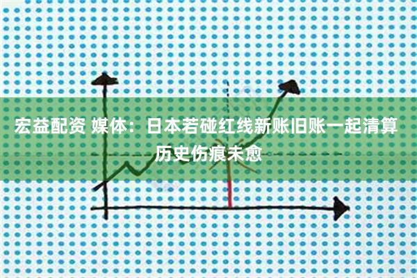 宏益配资 媒体:日本若碰红线新账旧账一起清算 历史伤痕未愈